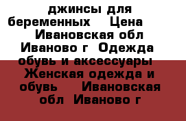 джинсы для беременных  › Цена ­ 250 - Ивановская обл., Иваново г. Одежда, обувь и аксессуары » Женская одежда и обувь   . Ивановская обл.,Иваново г.
